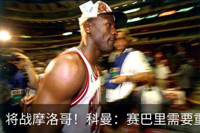 将战摩洛哥！科曼：赛巴里需要重点盯防；定位球是最省力得分方式