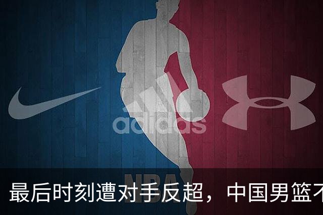 最后时刻遭对手反超，中国男篮不敌塞尔维亚劲旅