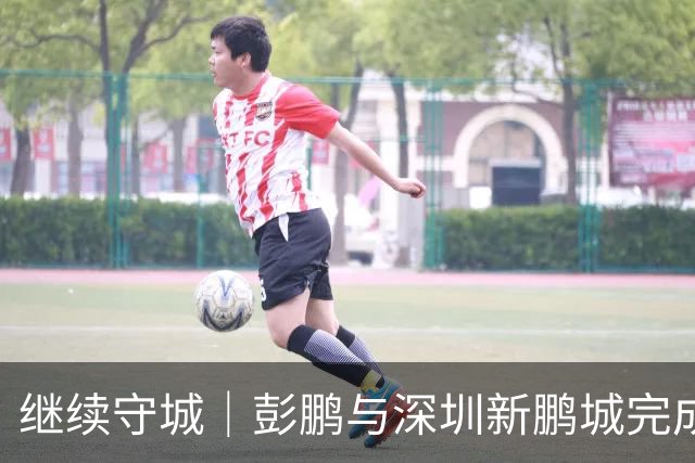继续守城｜彭鹏与深圳新鹏城完成续约