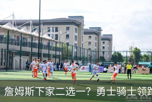 詹姆斯下家二选一？勇士骑士领跑争夺战