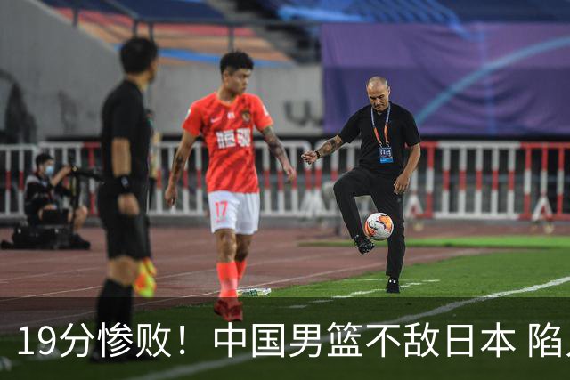 19分惨败！中国男篮不敌日本 陷入生死战，出线资格岌岌可危！