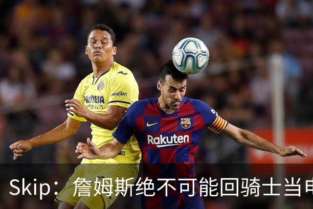 Skip：詹姆斯绝不可能回骑士当电灯泡 76人是他在东部的最佳选择